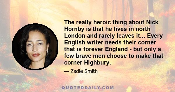 The really heroic thing about Nick Hornby is that he lives in north London and rarely leaves it... Every English writer needs their corner that is forever England - but only a few brave men choose to make that corner