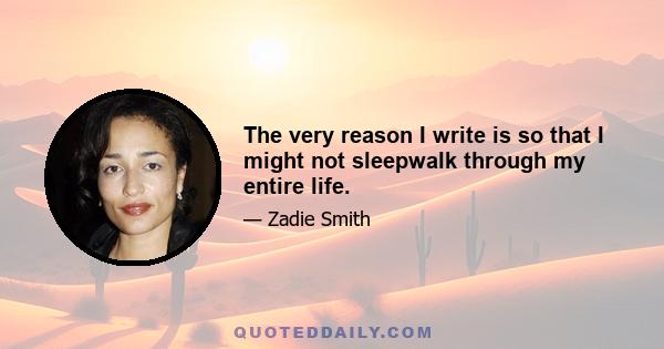 The very reason I write is so that I might not sleepwalk through my entire life.