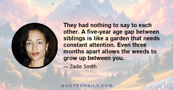 They had nothing to say to each other. A five-year age gap between siblings is like a garden that needs constant attention. Even three months apart allows the weeds to grow up between you.