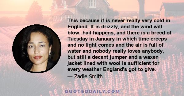 This because it is never really very cold in England. It is drizzly, and the wind will blow; hail happens, and there is a breed of Tuesday in January in which time creeps and no light comes and the air is full of water