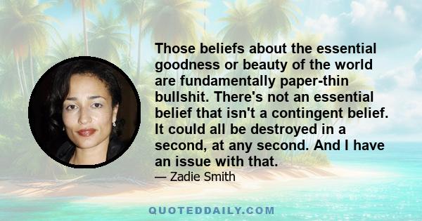 Those beliefs about the essential goodness or beauty of the world are fundamentally paper-thin bullshit. There's not an essential belief that isn't a contingent belief. It could all be destroyed in a second, at any