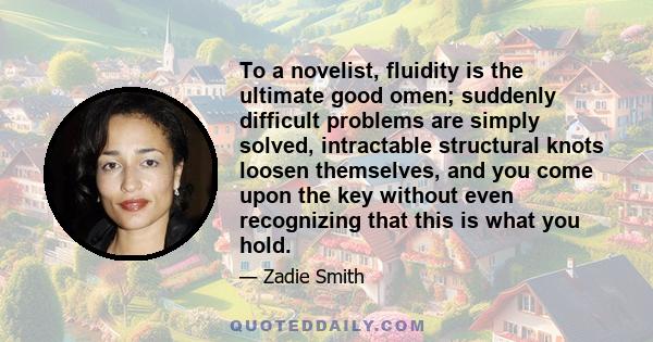 To a novelist, fluidity is the ultimate good omen; suddenly difficult problems are simply solved, intractable structural knots loosen themselves, and you come upon the key without even recognizing that this is what you