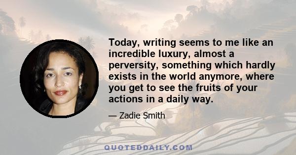 Today, writing seems to me like an incredible luxury, almost a perversity, something which hardly exists in the world anymore, where you get to see the fruits of your actions in a daily way.