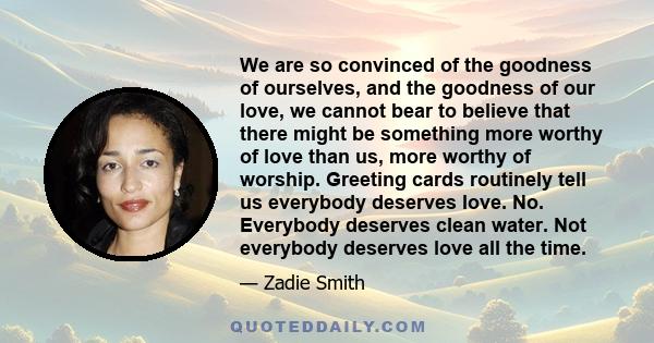 We are so convinced of the goodness of ourselves, and the goodness of our love, we cannot bear to believe that there might be something more worthy of love than us, more worthy of worship. Greeting cards routinely tell