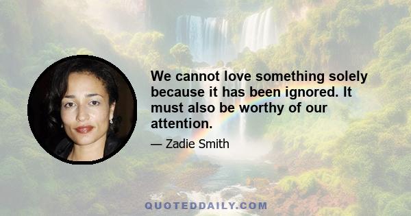 We cannot love something solely because it has been ignored. It must also be worthy of our attention.