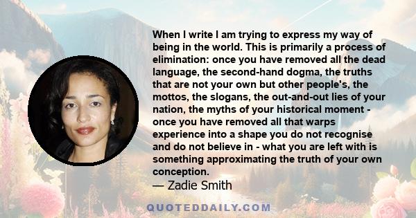 When I write I am trying to express my way of being in the world. This is primarily a process of elimination: once you have removed all the dead language, the second-hand dogma, the truths that are not your own but