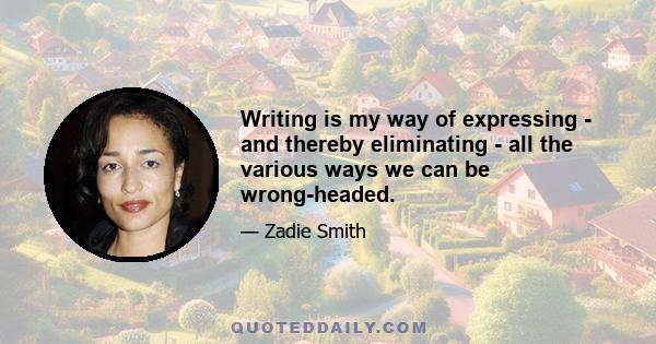 Writing is my way of expressing - and thereby eliminating - all the various ways we can be wrong-headed.