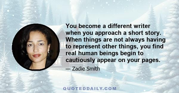 You become a different writer when you approach a short story. When things are not always having to represent other things, you find real human beings begin to cautiously appear on your pages.