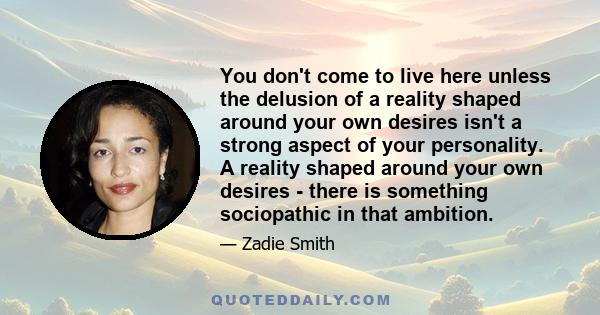 You don't come to live here unless the delusion of a reality shaped around your own desires isn't a strong aspect of your personality. A reality shaped around your own desires - there is something sociopathic in that