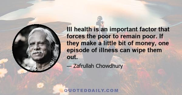 Ill health is an important factor that forces the poor to remain poor. If they make a little bit of money, one episode of illness can wipe them out.