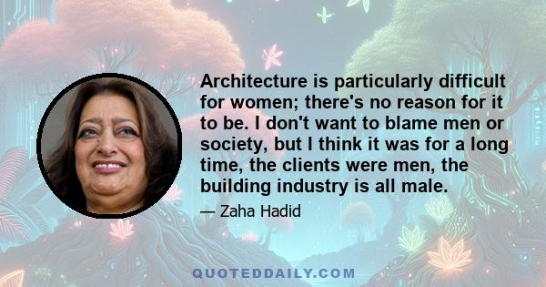 Architecture is particularly difficult for women; there's no reason for it to be. I don't want to blame men or society, but I think it was for a long time, the clients were men, the building industry is all male.