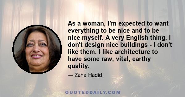 As a woman, I'm expected to want everything to be nice and to be nice myself. A very English thing. I don't design nice buildings - I don't like them. I like architecture to have some raw, vital, earthy quality.