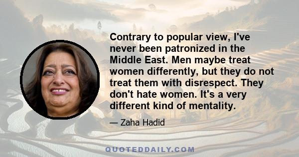 Contrary to popular view, I've never been patronized in the Middle East. Men maybe treat women differently, but they do not treat them with disrespect. They don't hate women. It's a very different kind of mentality.