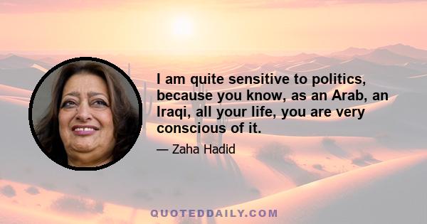 I am quite sensitive to politics, because you know, as an Arab, an Iraqi, all your life, you are very conscious of it.