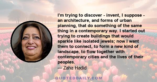 I'm trying to discover - invent, I suppose - an architecture, and forms of urban planning, that do something of the same thing in a contemporary way. I started out trying to create buildings that would sparkle like