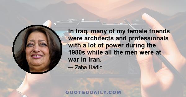 In Iraq, many of my female friends were architects and professionals with a lot of power during the 1980s while all the men were at war in Iran.