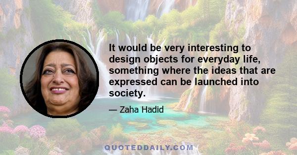 It would be very interesting to design objects for everyday life, something where the ideas that are expressed can be launched into society.