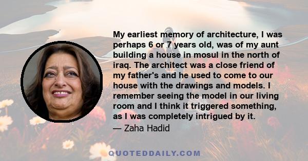 My earliest memory of architecture, I was perhaps 6 or 7 years old, was of my aunt building a house in mosul in the north of iraq. The architect was a close friend of my father's and he used to come to our house with