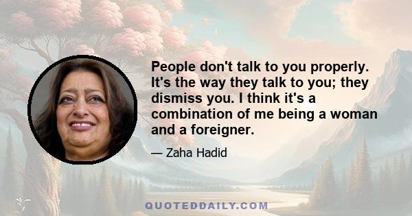 People don't talk to you properly. It's the way they talk to you; they dismiss you. I think it's a combination of me being a woman and a foreigner.