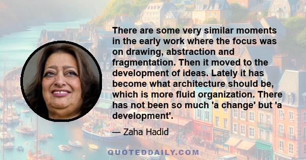 There are some very similar moments in the early work where the focus was on drawing, abstraction and fragmentation. Then it moved to the development of ideas. Lately it has become what architecture should be, which is