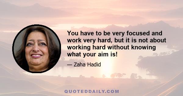 You have to be very focused and work very hard, but it is not about working hard without knowing what your aim is!