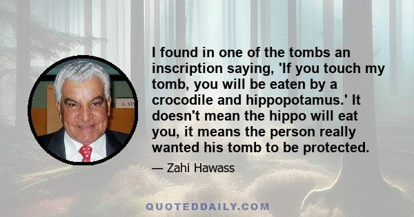 I found in one of the tombs an inscription saying, 'If you touch my tomb, you will be eaten by a crocodile and hippopotamus.' It doesn't mean the hippo will eat you, it means the person really wanted his tomb to be