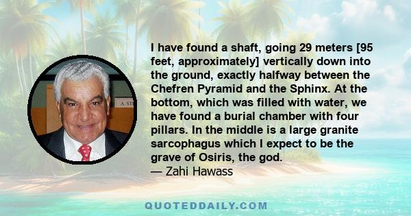 I have found a shaft, going 29 meters [95 feet, approximately] vertically down into the ground, exactly halfway between the Chefren Pyramid and the Sphinx. At the bottom, which was filled with water, we have found a