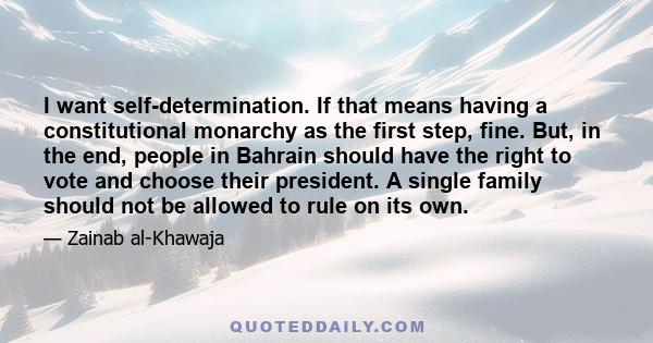 I want self-determination. If that means having a constitutional monarchy as the first step, fine. But, in the end, people in Bahrain should have the right to vote and choose their president. A single family should not