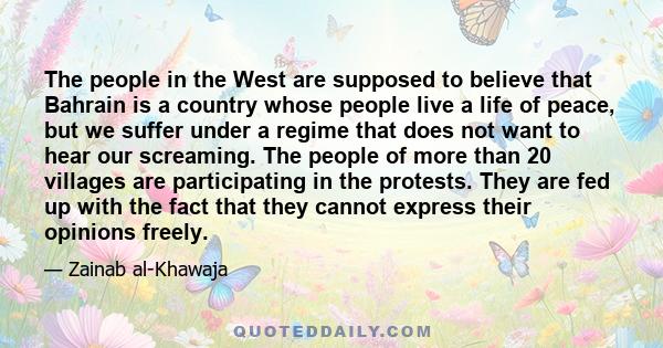 The people in the West are supposed to believe that Bahrain is a country whose people live a life of peace, but we suffer under a regime that does not want to hear our screaming. The people of more than 20 villages are