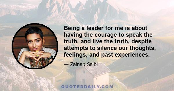 Being a leader for me is about having the courage to speak the truth, and live the truth, despite attempts to silence our thoughts, feelings, and past experiences.