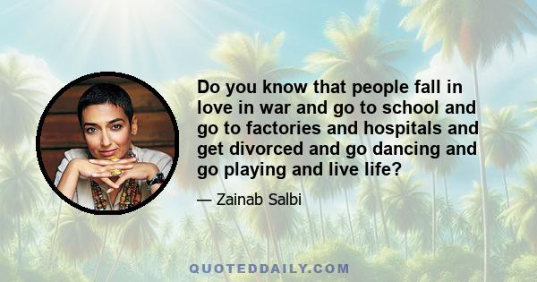 Do you know that people fall in love in war and go to school and go to factories and hospitals and get divorced and go dancing and go playing and live life?