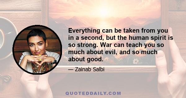 Everything can be taken from you in a second, but the human spirit is so strong. War can teach you so much about evil, and so much about good.