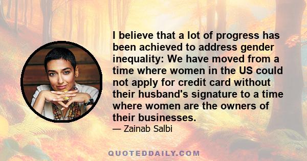 I believe that a lot of progress has been achieved to address gender inequality: We have moved from a time where women in the US could not apply for credit card without their husband's signature to a time where women