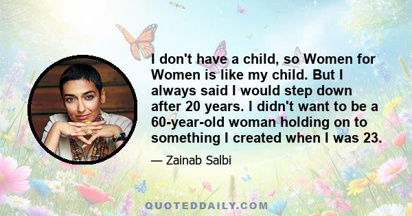 I don't have a child, so Women for Women is like my child. But I always said I would step down after 20 years. I didn't want to be a 60-year-old woman holding on to something I created when I was 23.