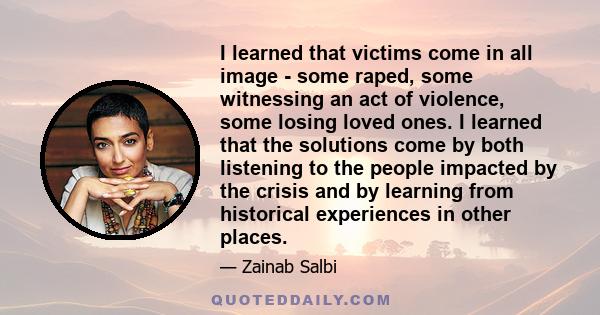 I learned that victims come in all image - some raped, some witnessing an act of violence, some losing loved ones. I learned that the solutions come by both listening to the people impacted by the crisis and by learning 