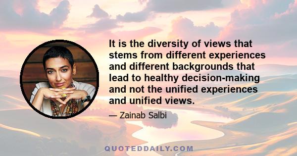 It is the diversity of views that stems from different experiences and different backgrounds that lead to healthy decision-making and not the unified experiences and unified views.