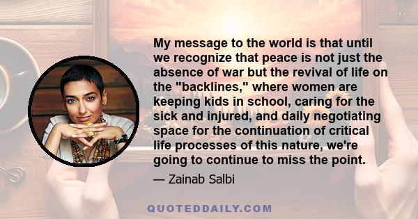 My message to the world is that until we recognize that peace is not just the absence of war but the revival of life on the backlines, where women are keeping kids in school, caring for the sick and injured, and daily