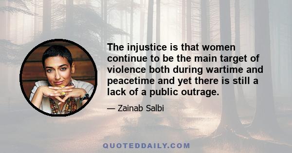 The injustice is that women continue to be the main target of violence both during wartime and peacetime and yet there is still a lack of a public outrage.