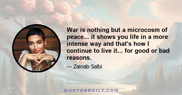 War is nothing but a microcosm of peace... it shows you life in a more intense way and that's how I continue to live it... for good or bad reasons.