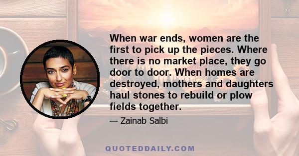 When war ends, women are the first to pick up the pieces. Where there is no market place, they go door to door. When homes are destroyed, mothers and daughters haul stones to rebuild or plow fields together.