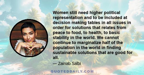 Women still need higher political representation and to be included at decision making tables in all issues in order for solutions that relates from peace to food, to health, to basic stability in the world. We cannot