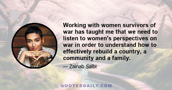 Working with women survivors of war has taught me that we need to listen to women's perspectives on war in order to understand how to effectively rebuild a country, a community and a family.