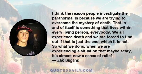 I think the reason people investigate the paranormal is because we are trying to overcome the mystery of death. That in and of itself is something that lives within every living person, everybody. We all experience