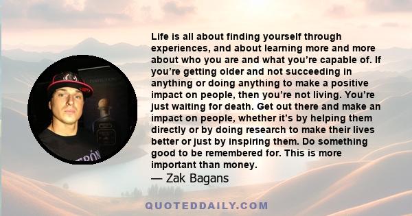 Life is all about finding yourself through experiences, and about learning more and more about who you are and what you’re capable of. If you’re getting older and not succeeding in anything or doing anything to make a