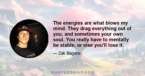 The energies are what blows my mind. They drag everything out of you, and sometimes your own soul. You really have to mentally be stable, or else you'll lose it.