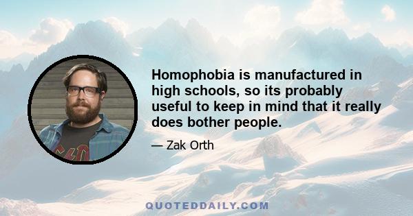 Homophobia is manufactured in high schools, so its probably useful to keep in mind that it really does bother people.