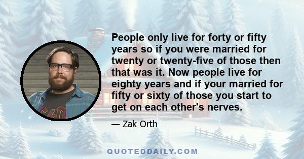 People only live for forty or fifty years so if you were married for twenty or twenty-five of those then that was it. Now people live for eighty years and if your married for fifty or sixty of those you start to get on