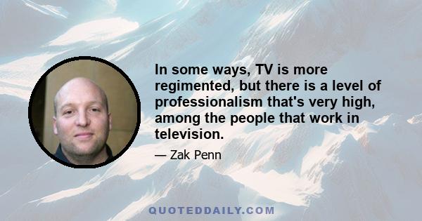 In some ways, TV is more regimented, but there is a level of professionalism that's very high, among the people that work in television.