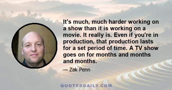 It's much, much harder working on a show than it is working on a movie. It really is. Even if you're in production, that production lasts for a set period of time. A TV show goes on for months and months and months.