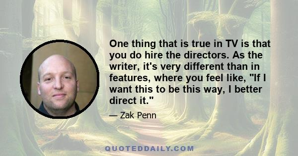 One thing that is true in TV is that you do hire the directors. As the writer, it's very different than in features, where you feel like, If I want this to be this way, I better direct it.